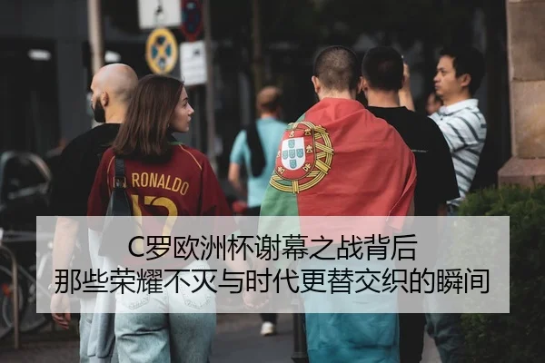 C罗欧洲杯谢幕之战背后 那些荣耀不灭与时代更替交织的瞬间
